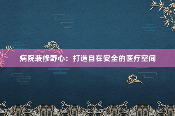 病院装修野心：打造自在安全的医疗空间