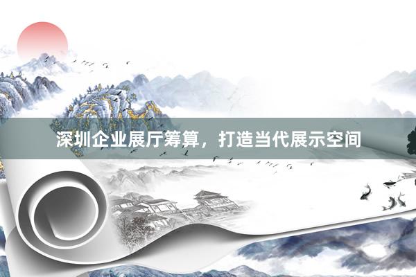 深圳企业展厅筹算，打造当代展示空间