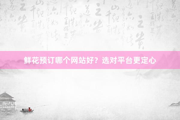 鲜花预订哪个网站好？选对平台更定心
