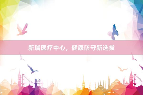 新瑞医疗中心，健康防守新选拔