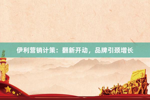 伊利营销计策：翻新开动，品牌引颈增长